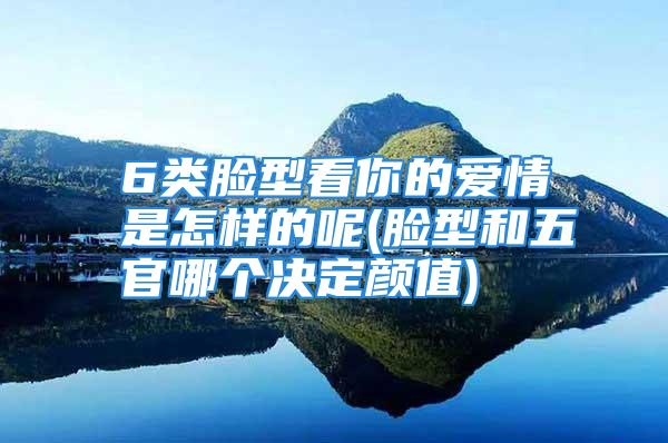 6类脸型看你的爱情是怎样的呢(脸型和五官哪个决定颜值)