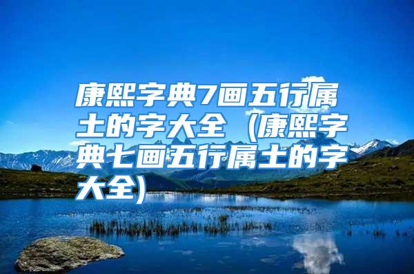 康熙字典7画五行属土的字大全 (康熙字典七画五行属土的字大全)