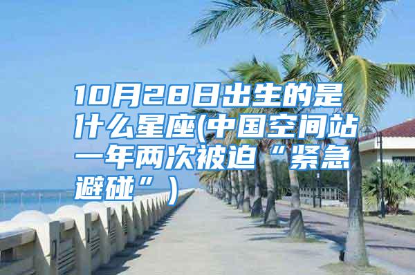 10月28日出生的是什么星座(中国空间站一年两次被迫“紧急避碰”)