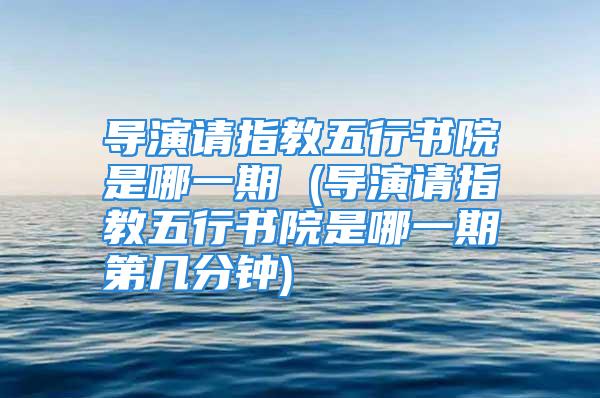 导演请指教五行书院是哪一期 (导演请指教五行书院是哪一期第几分钟)