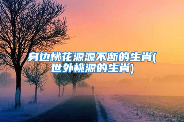 身边桃花源源不断的生肖(世外桃源的生肖)