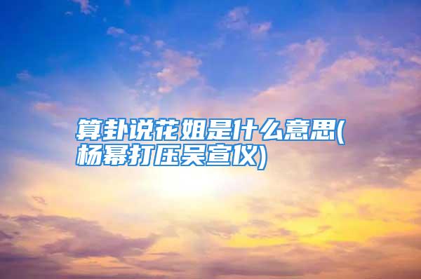 算卦说花姐是什么意思(杨幂打压吴宣仪)