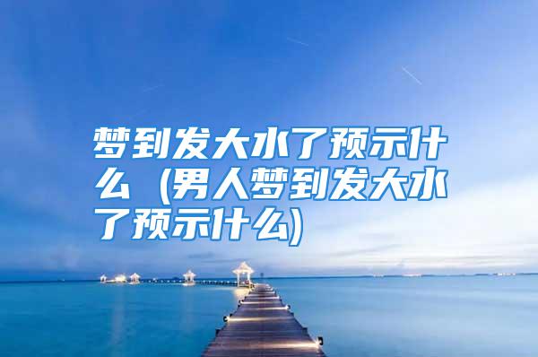 梦到发大水了预示什么 (男人梦到发大水了预示什么)