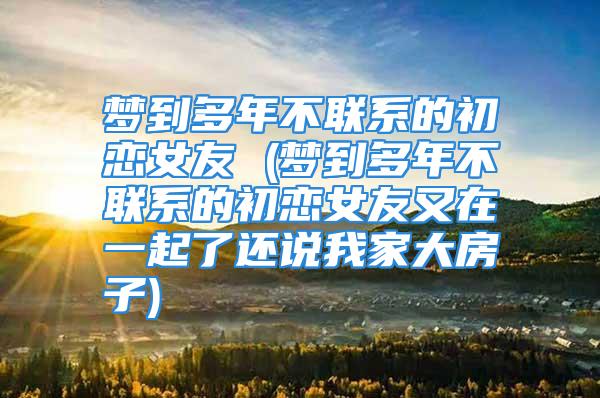 梦到多年不联系的初恋女友 (梦到多年不联系的初恋女友又在一起了还说我家大房子)