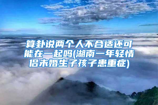 算卦说两个人不合适还可能在一起吗(湖南一年轻情侣未婚生子孩子患重症)