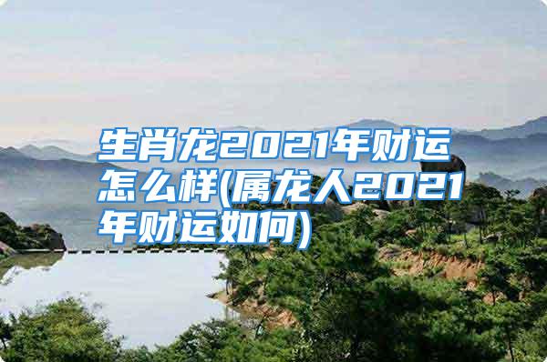 生肖龙2021年财运怎么样(属龙人2021年财运如何)