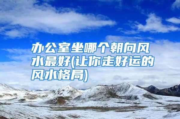 办公室坐哪个朝向风水最好(让你走好运的风水格局)