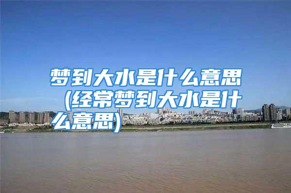 梦到大水是什么意思 (经常梦到大水是什么意思)