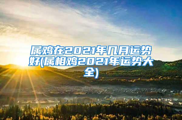 属鸡在2021年几月运势好(属相鸡2021年运势大全)