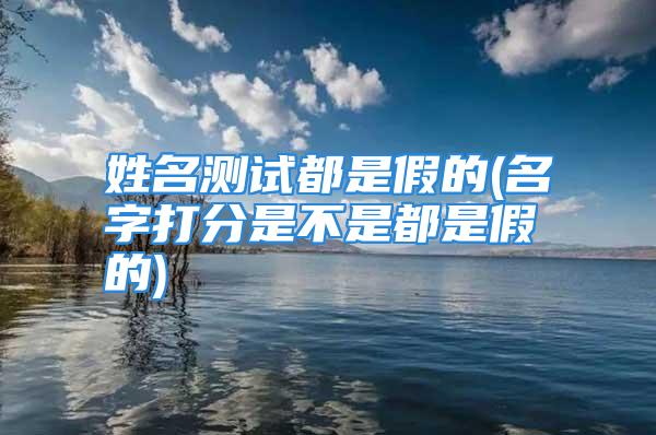 姓名测试都是假的(名字打分是不是都是假的)