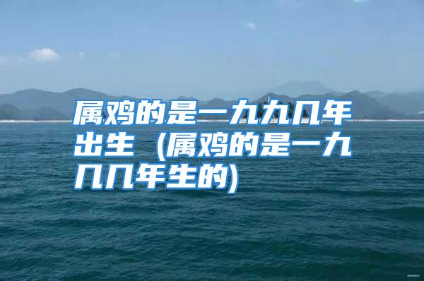 属鸡的是一九九几年出生 (属鸡的是一九几几年生的)