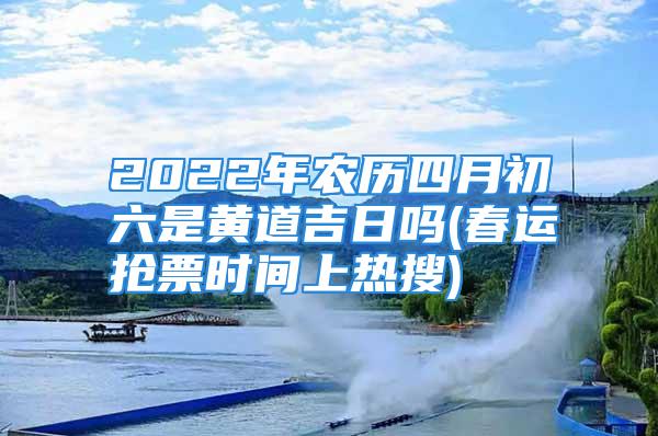 2022年农历四月初六是黄道吉日吗(春运抢票时间上热搜)