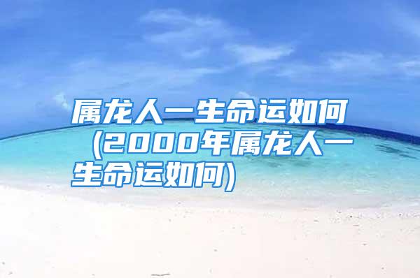 属龙人一生命运如何 (2000年属龙人一生命运如何)