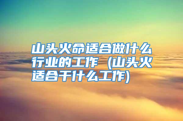 山头火命适合做什么行业的工作 (山头火适合干什么工作)