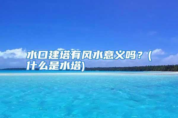 水口建塔有风水意义吗？(什么是水塔)