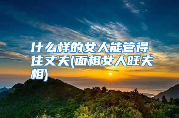 什么样的女人能管得住丈夫(面相女人旺夫相)