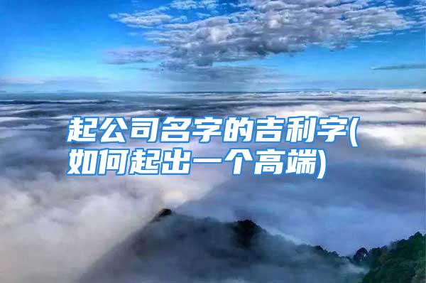 起公司名字的吉利字(如何起出一个高端)