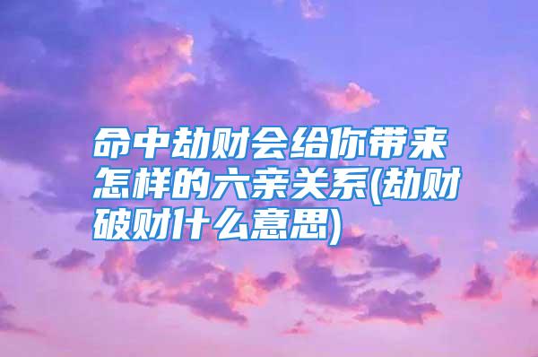 命中劫财会给你带来怎样的六亲关系(劫财破财什么意思)