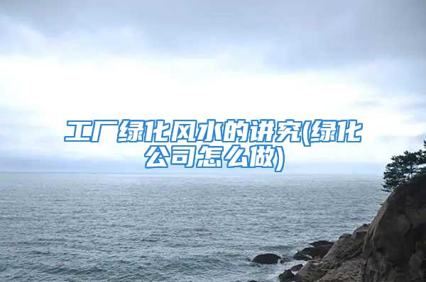 工厂绿化风水的讲究(绿化公司怎么做)