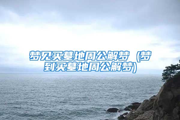 梦见买墓地周公解梦 (梦到买墓地周公解梦)