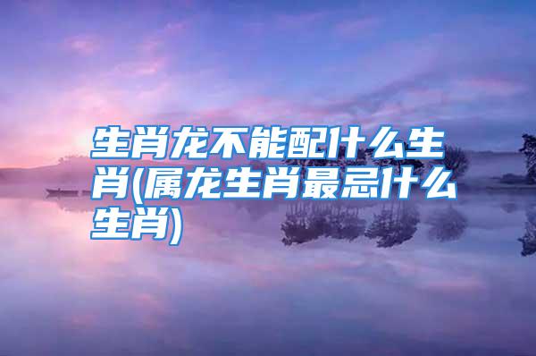 生肖龙不能配什么生肖(属龙生肖最忌什么生肖)