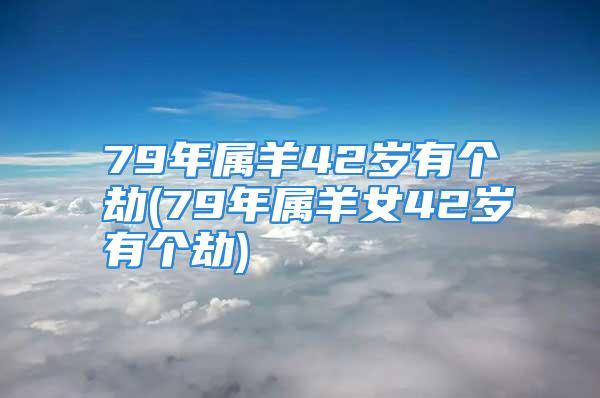 79年属羊42岁有个劫(79年属羊女42岁有个劫)