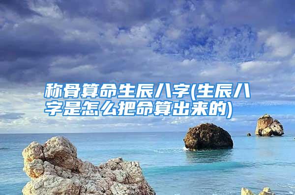 称骨算命生辰八字(生辰八字是怎么把命算出来的)