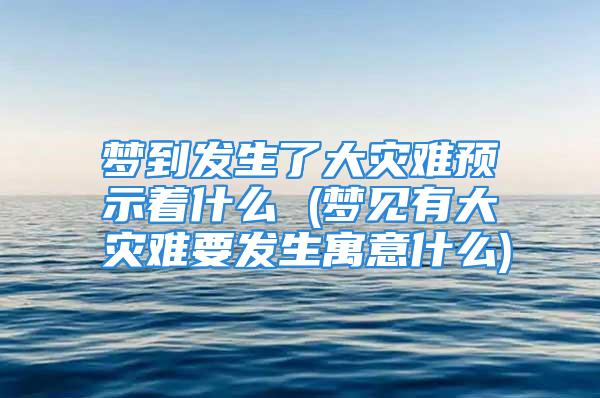 梦到发生了大灾难预示着什么 (梦见有大灾难要发生寓意什么)