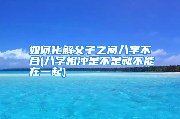 如何化解父子之间八字不合(八字相冲是不是就不能在一起)