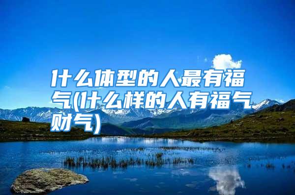 什么体型的人最有福气(什么样的人有福气财气)