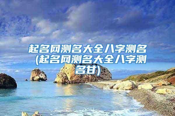 起名网测名大全八字测名 (起名网测名大全八字测名甘)