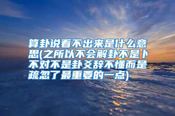 算卦说看不出来是什么意思(之所以不会解卦不是卜不对不是卦爻辞不懂而是疏忽了最重要的一点)