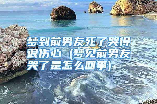 梦到前男友死了哭得很伤心 (梦见前男友哭了是怎么回事)