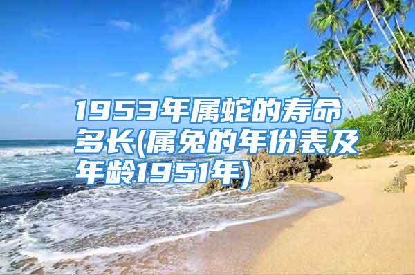 1953年属蛇的寿命多长(属兔的年份表及年龄1951年)