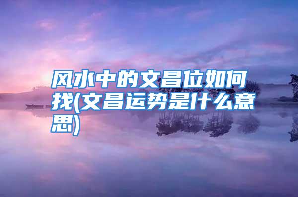 风水中的文昌位如何找(文昌运势是什么意思)