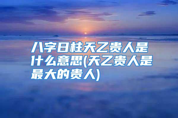 八字日柱天乙贵人是什么意思(天乙贵人是最大的贵人)