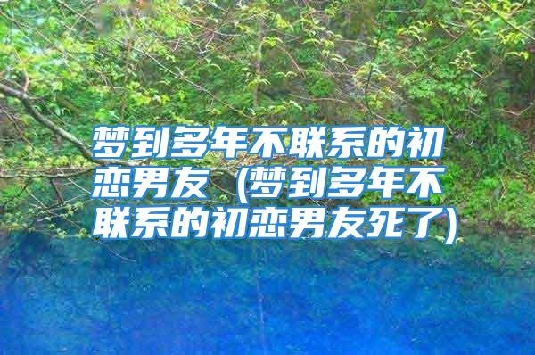 梦到多年不联系的初恋男友 (梦到多年不联系的初恋男友死了)