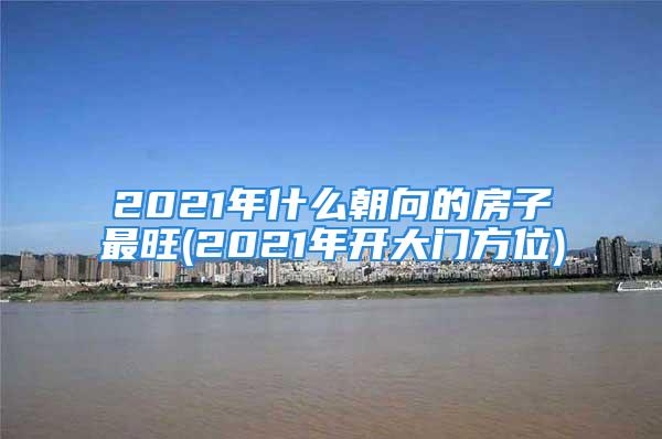 2021年什么朝向的房子最旺(2021年开大门方位)