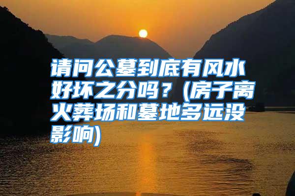 请问公墓到底有风水好坏之分吗？(房子离火葬场和墓地多远没影响)