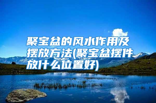 聚宝盆的风水作用及摆放方法(聚宝盆摆件放什么位置好)