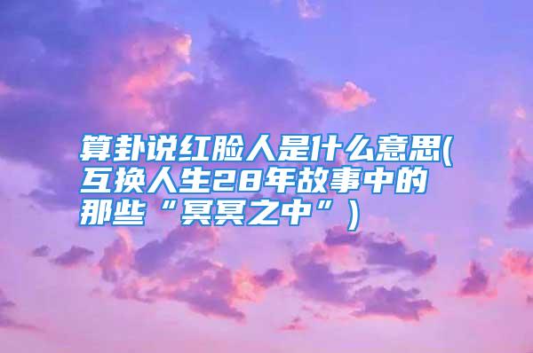 算卦说红脸人是什么意思(互换人生28年故事中的那些“冥冥之中”)