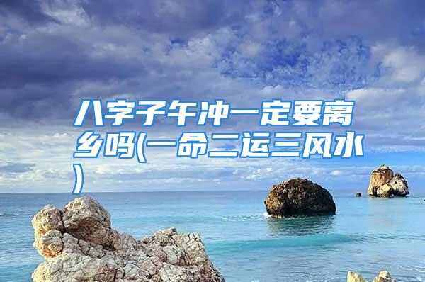 八字子午冲一定要离乡吗(一命二运三风水)