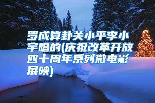 罗成算卦关小平李小宇唱的(庆祝改革开放四十周年系列微电影展映)