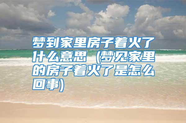 梦到家里房子着火了什么意思 (梦见家里的房子着火了是怎么回事)