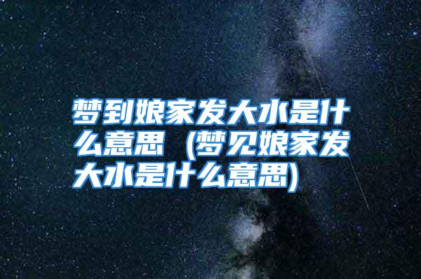 梦到娘家发大水是什么意思 (梦见娘家发大水是什么意思)