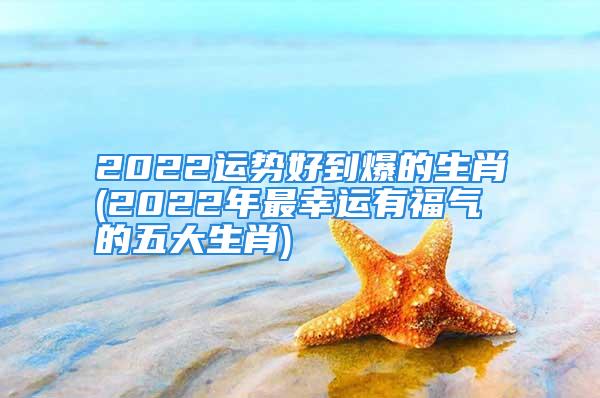 2022运势好到爆的生肖(2022年最幸运有福气的五大生肖)