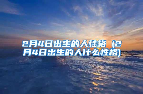 2月4日出生的人性格 (2月4日出生的人什么性格)