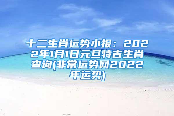 十二生肖运势小报：2022年1月1日元旦特吉生肖查询(非常运势网2022年运势)