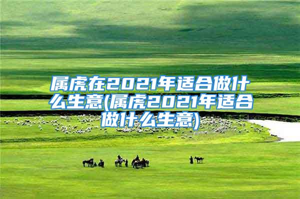 属虎在2021年适合做什么生意(属虎2021年适合做什么生意)