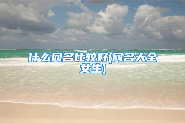 什么网名比较好(网名大全女生)